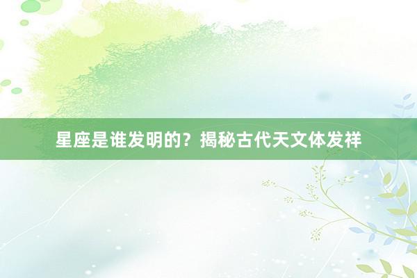 星座是谁发明的？揭秘古代天文体发祥